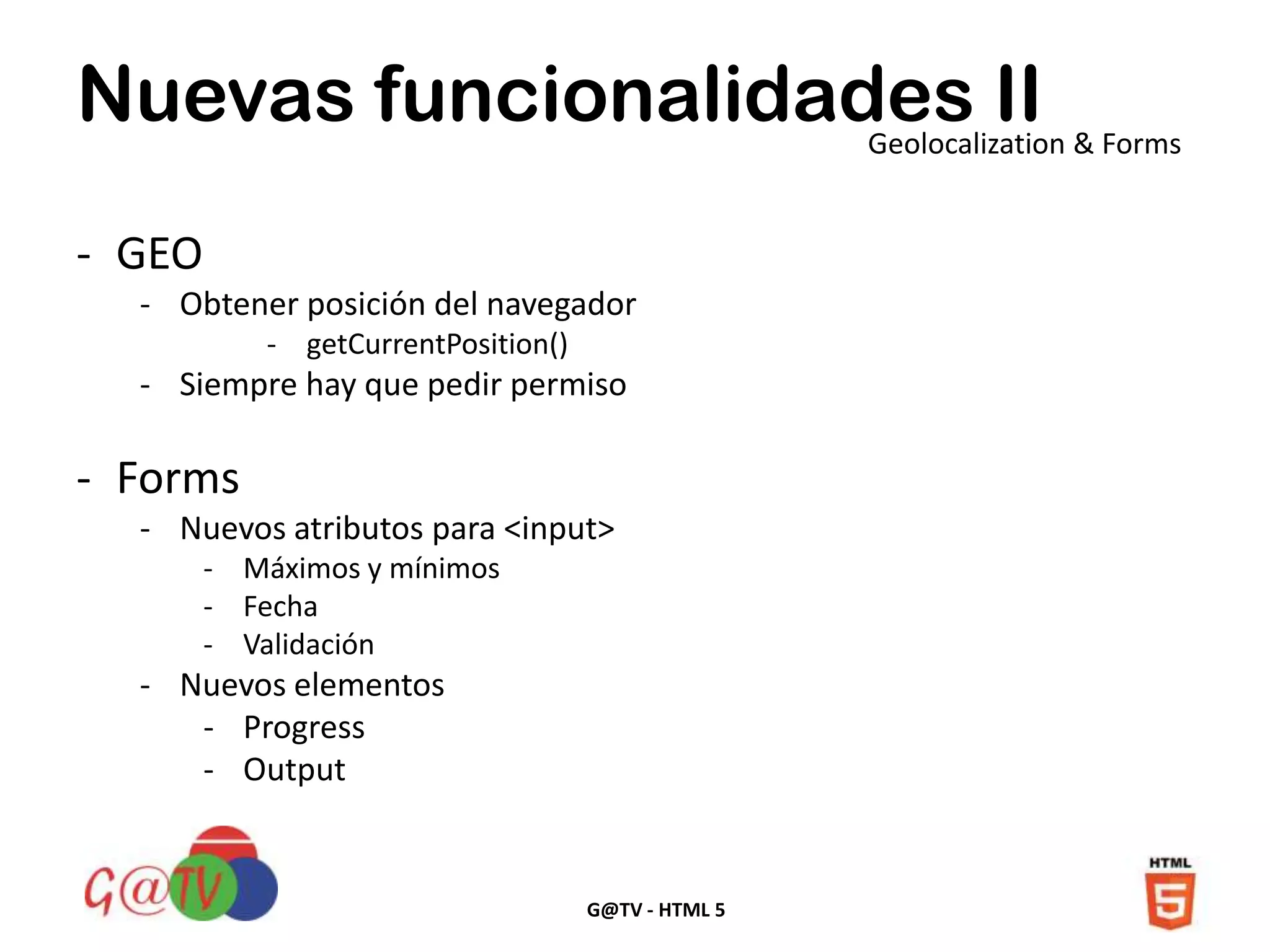 G@TV - HTML 5
Nuevas funcionalidades IIGeolocalization & Forms
- GEO
- Obtener posición del navegador
- getCurrentPosition()
- Siempre hay que pedir permiso
- Forms
- Nuevos atributos para <input>
- Máximos y mínimos
- Fecha
- Validación
- Nuevos elementos
- Progress
- Output
 