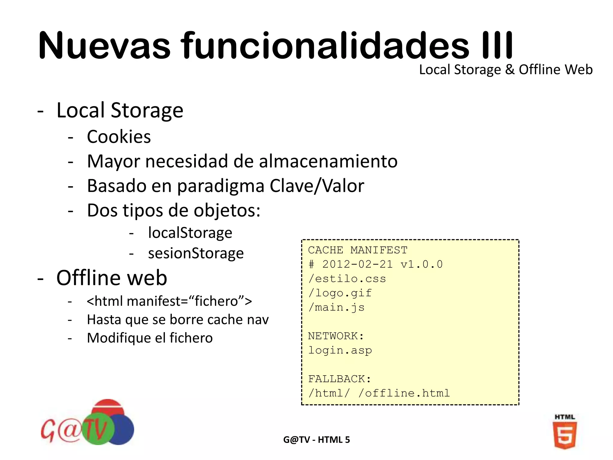 G@TV - HTML 5
Nuevas funcionalidades IIILocal Storage & Offline Web
- Local Storage
- Cookies
- Mayor necesidad de almacenamiento
- Basado en paradigma Clave/Valor
- Dos tipos de objetos:
- localStorage
- sesionStorage
- Offline web
- <html manifest=“fichero”>
- Hasta que se borre cache nav
- Modifique el fichero
CACHE MANIFEST
# 2012-02-21 v1.0.0
/estilo.css
/logo.gif
/main.js
NETWORK:
login.asp
FALLBACK:
/html/ /offline.html
 
