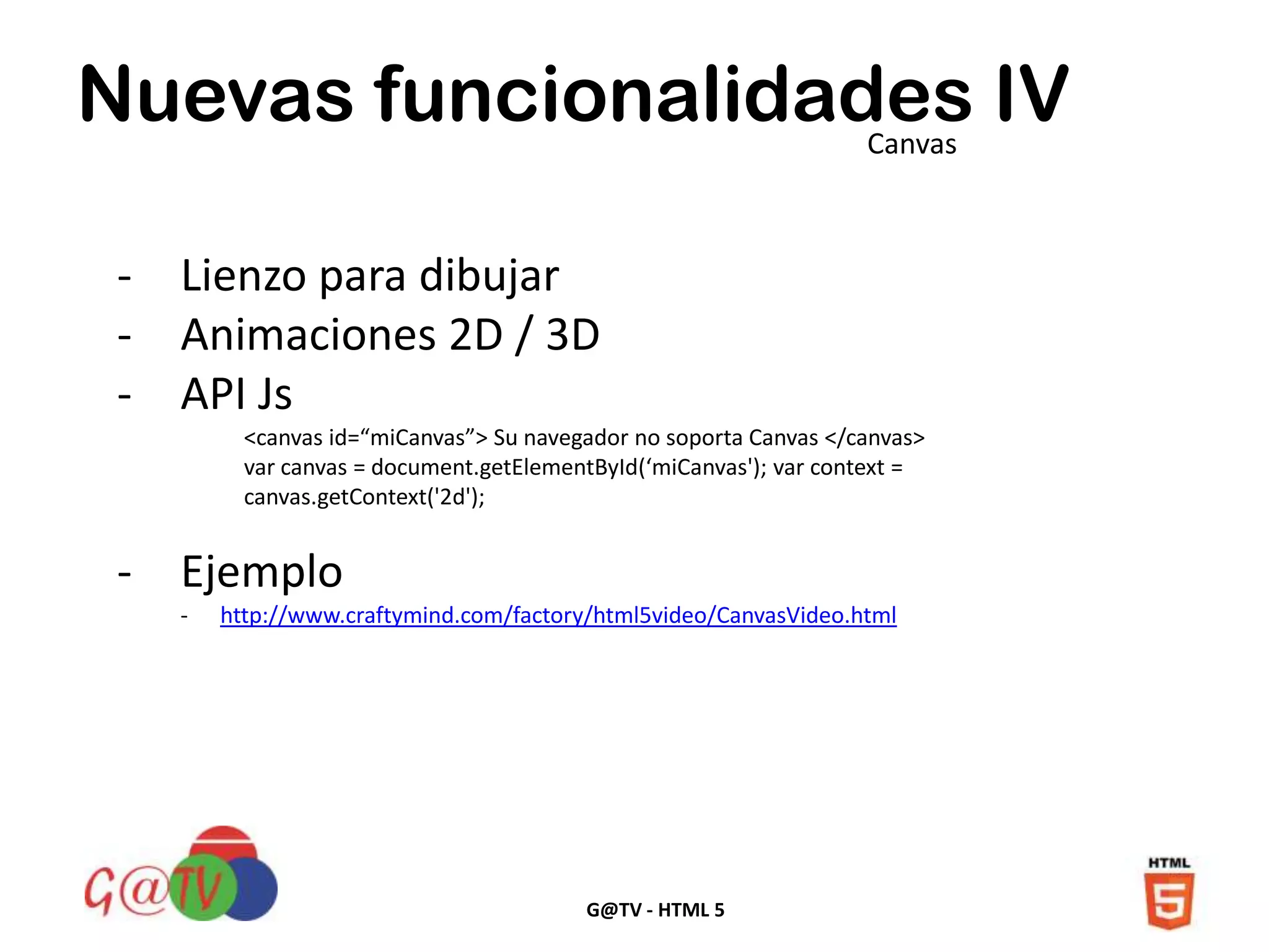 G@TV - HTML 5
Nuevas funcionalidades IVCanvas
- Lienzo para dibujar
- Animaciones 2D / 3D
- API Js
<canvas id=“miCanvas”> Su navegador no soporta Canvas </canvas>
var canvas = document.getElementById(‘miCanvas'); var context =
canvas.getContext('2d');
- Ejemplo
- http://www.craftymind.com/factory/html5video/CanvasVideo.html
 