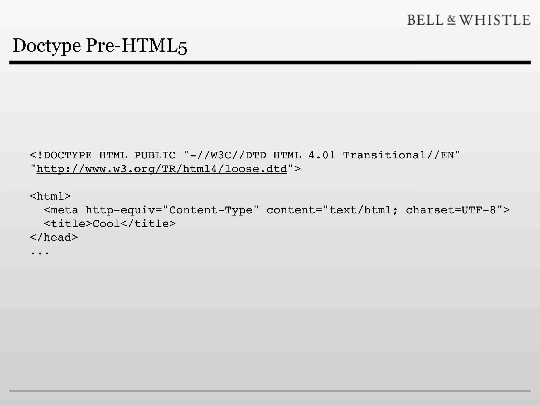 Doctype Pre-HTML5




 <!DOCTYPE HTML PUBLIC "-//W3C//DTD HTML 4.01 Transitional//EN"
 "http://www.w3.org/TR/html4/loose.dtd">

 <html>
   <meta http-equiv="Content-Type" content="text/html; charset=UTF-8">
   <title>Cool</title>
 </head>
 ...
 