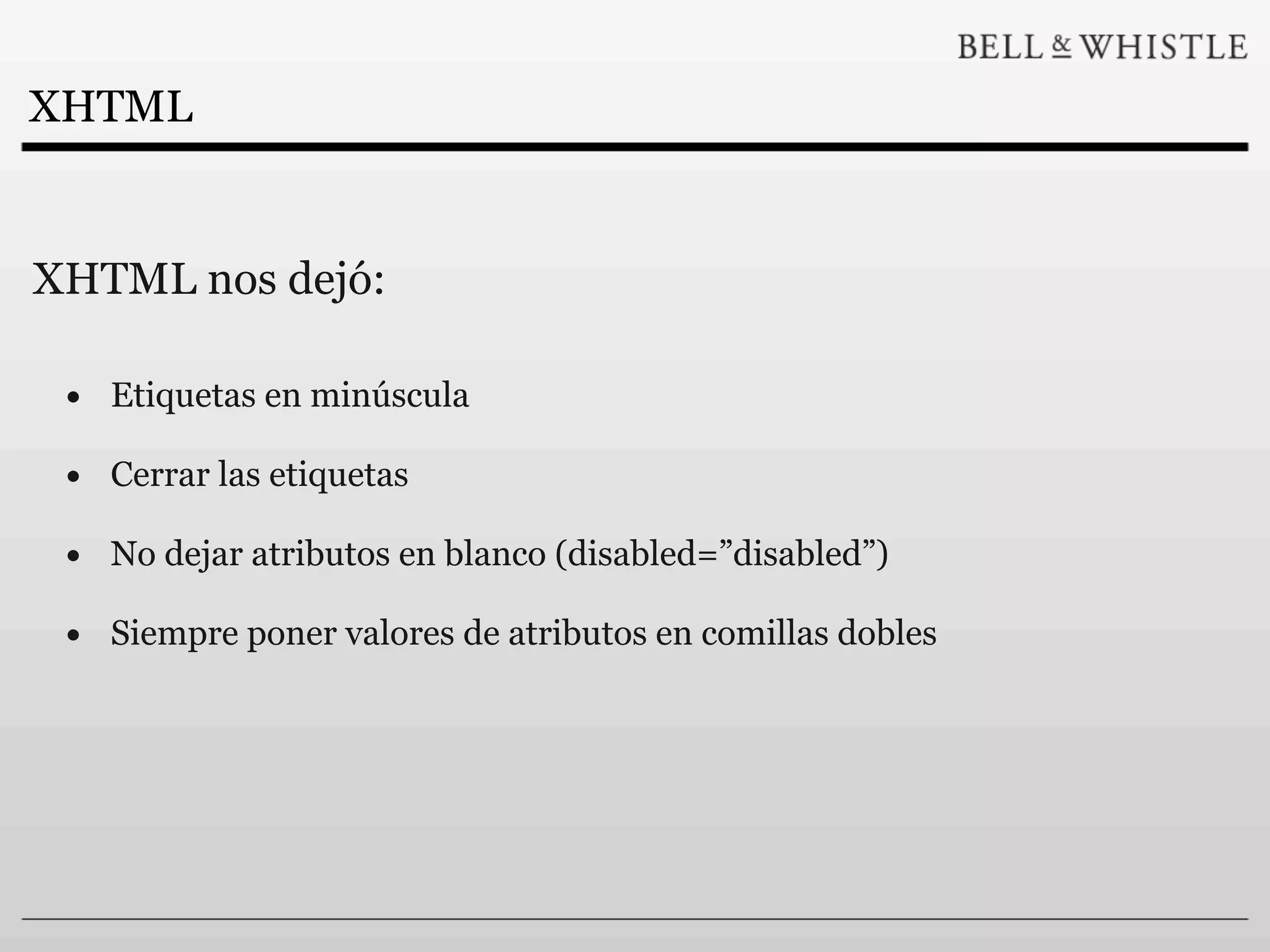 XHTML


XHTML nos dejó:

 • Etiquetas en minúscula
 • Cerrar las etiquetas
 • No dejar atributos en blanco (disabled=”disabled”)
 • Siempre poner valores de atributos en comillas dobles
 