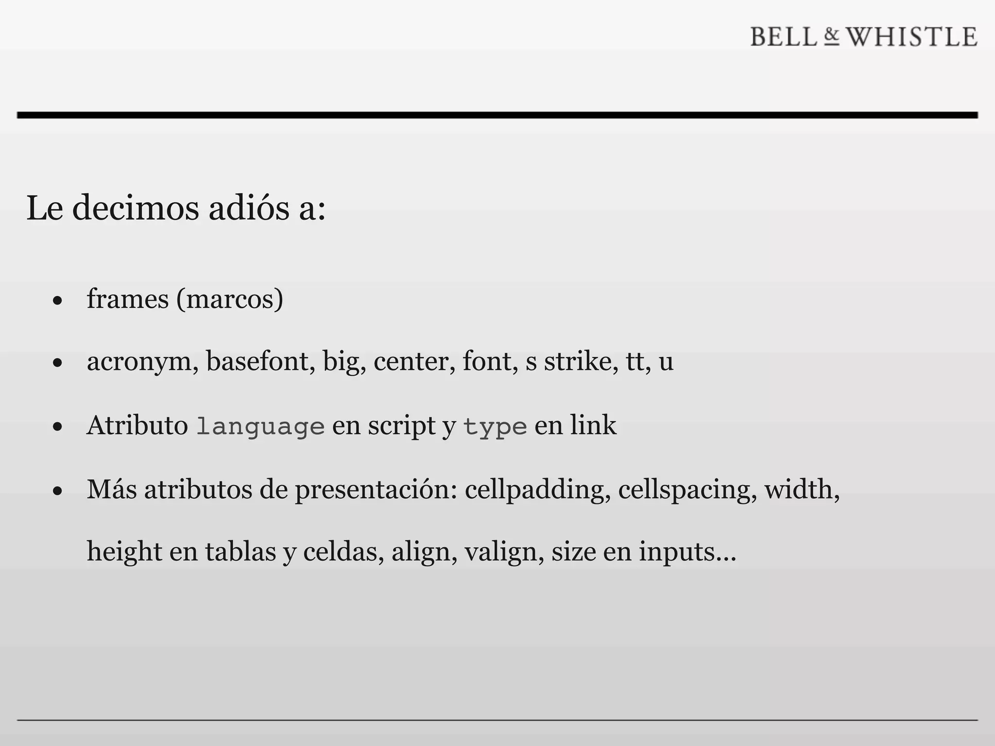 Le decimos adiós a:

 • frames (marcos)
 • acronym, basefont, big, center, font, s strike, tt, u
 • Atributo language en script y type en link
 • Más atributos de presentación: cellpadding, cellspacing, width,
    height en tablas y celdas, align, valign, size en inputs...
 