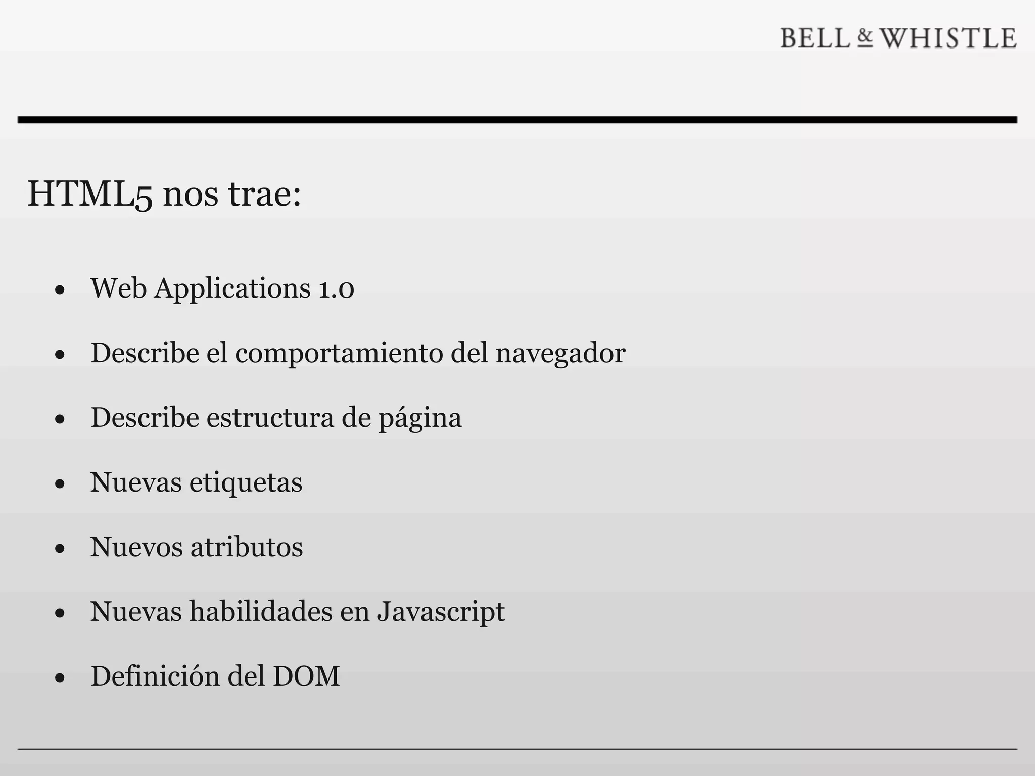 HTML5 nos trae:

 • Web Applications 1.0
 • Describe el comportamiento del navegador
 • Describe estructura de página
 • Nuevas etiquetas
 • Nuevos atributos
 • Nuevas habilidades en Javascript
 • Definición del DOM
 