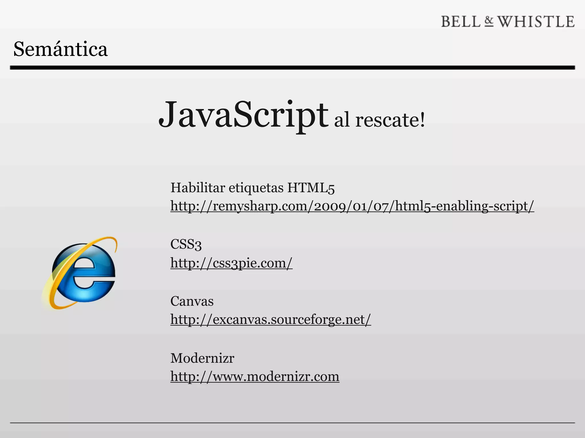 Semántica


            JavaScript al rescate!
            Habilitar etiquetas HTML5
            http://remysharp.com/2009/01/07/html5-enabling-script/

            CSS3
            http://css3pie.com/

            Canvas
            http://excanvas.sourceforge.net/

            Modernizr
            http://www.modernizr.com
 