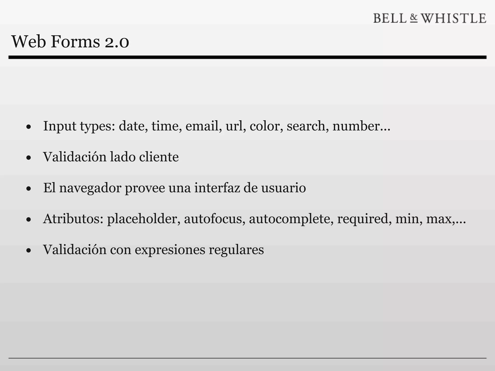 Web Forms 2.0



 • Input types: date, time, email, url, color, search, number...
 • Validación lado cliente
 • El navegador provee una interfaz de usuario
 • Atributos: placeholder, autofocus, autocomplete, required, min, max,...
 • Validación con expresiones regulares
 