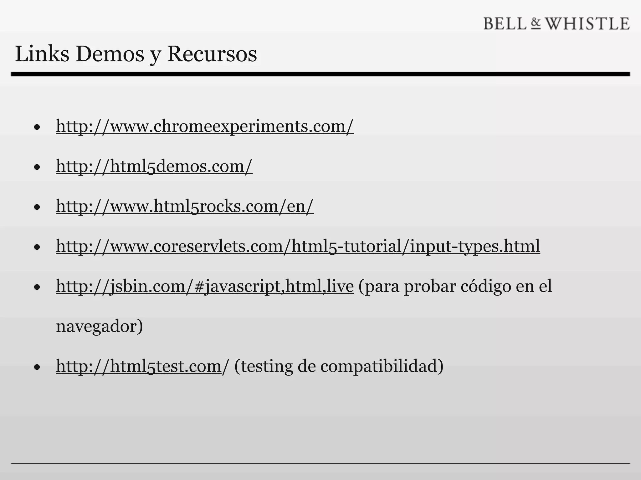 Links Demos y Recursos


 • http://www.chromeexperiments.com/
 • http://html5demos.com/
 • http://www.html5rocks.com/en/
 • http://www.coreservlets.com/html5-tutorial/input-types.html
 • http://jsbin.com/#javascript,html,live (para probar código en el
   navegador)

 • http://html5test.com/ (testing de compatibilidad)
 