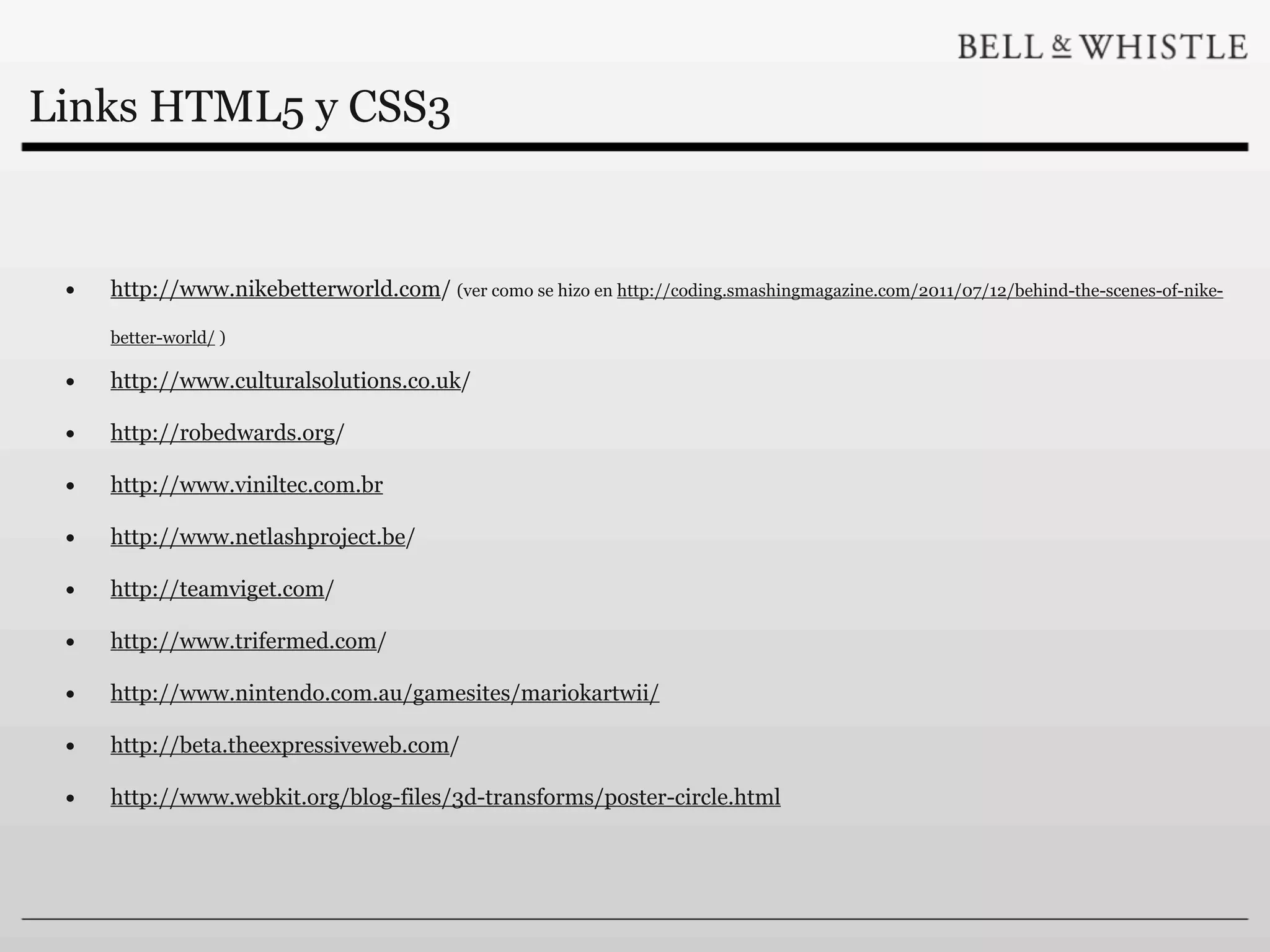 Links HTML5 y CSS3


 •   http://www.nikebetterworld.com/ (ver como se hizo en http://coding.smashingmagazine.com/2011/07/12/behind-the-scenes-of-nike-

     better-world/ )

 •   http://www.culturalsolutions.co.uk/

 •   http://robedwards.org/

 •   http://www.viniltec.com.br

 •   http://www.netlashproject.be/

 •   http://teamviget.com/

 •   http://www.trifermed.com/

 •   http://www.nintendo.com.au/gamesites/mariokartwii/

 •   http://beta.theexpressiveweb.com/

 •   http://www.webkit.org/blog-files/3d-transforms/poster-circle.html
 