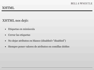 XHTML


XHTML nos dejó:

 • Etiquetas en minúscula
 • Cerrar las etiquetas
 • No dejar atributos en blanco (disabled=”disabled”)
 • Siempre poner valores de atributos en comillas dobles
 