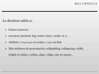 Le decimos adiós a:

 • frames (marcos)
 • acronym, basefont, big, center, font, s strike, tt, u
 • Atributo language en script y type en link
 • Más atributos de presentación: cellpadding, cellspacing, width,
    height en tablas y celdas, align, valign, size en inputs...
 