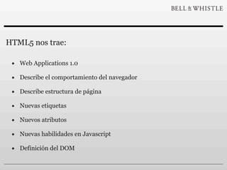HTML5 nos trae:

 • Web Applications 1.0
 • Describe el comportamiento del navegador
 • Describe estructura de página
 • Nuevas etiquetas
 • Nuevos atributos
 • Nuevas habilidades en Javascript
 • Definición del DOM
 