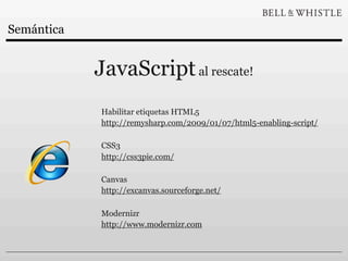 Semántica


            JavaScript al rescate!
            Habilitar etiquetas HTML5
            http://remysharp.com/2009/01/07/html5-enabling-script/

            CSS3
            http://css3pie.com/

            Canvas
            http://excanvas.sourceforge.net/

            Modernizr
            http://www.modernizr.com
 
