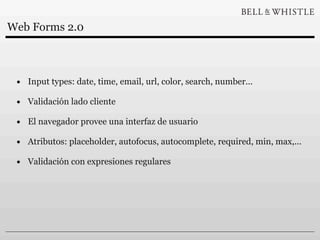 Web Forms 2.0



 • Input types: date, time, email, url, color, search, number...
 • Validación lado cliente
 • El navegador provee una interfaz de usuario
 • Atributos: placeholder, autofocus, autocomplete, required, min, max,...
 • Validación con expresiones regulares
 