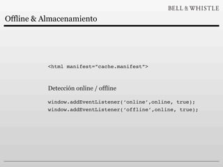 Offline & Almacenamiento




           <html manifest=”cache.manifest”>



           Detección online / offline

           window.addEventListener(‘online’,online, true);
           window.addEventListener(‘offline’,online, true);
 