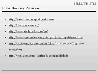 Links Demos y Recursos


 • http://www.chromeexperiments.com/
 • http://html5demos.com/
 • http://www.html5rocks.com/en/
 • http://www.coreservlets.com/html5-tutorial/input-types.html
 • http://jsbin.com/#javascript,html,live (para probar código en el
   navegador)

 • http://html5test.com/ (testing de compatibilidad)
 