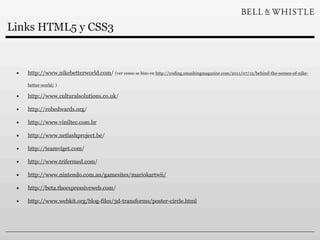 Links HTML5 y CSS3


 •   http://www.nikebetterworld.com/ (ver como se hizo en http://coding.smashingmagazine.com/2011/07/12/behind-the-scenes-of-nike-

     better-world/ )

 •   http://www.culturalsolutions.co.uk/

 •   http://robedwards.org/

 •   http://www.viniltec.com.br

 •   http://www.netlashproject.be/

 •   http://teamviget.com/

 •   http://www.trifermed.com/

 •   http://www.nintendo.com.au/gamesites/mariokartwii/

 •   http://beta.theexpressiveweb.com/

 •   http://www.webkit.org/blog-files/3d-transforms/poster-circle.html
 