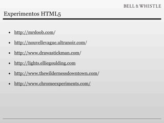 Experimentos HTML5


 • http://mrdoob.com/
 • http://nouvellevague.ultranoir.com/
 • http://www.drawastickman.com/
 • http://lights.elliegoulding.com
 • http://www.thewildernessdowntown.com/
 • http://www.chromeexperiments.com/
 