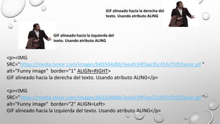<p><IMG
SRC="https://media.tenor.com/images/b65504dbb7eeafc34f3ae35c455cf10f/tenor.gif "
alt="Funny image" border="1" ALIGN=RIGHT>
GIF alineado hacia la derecha del texto. Usando atributo ALING</p>
<p><IMG
SRC="https://media.tenor.com/images/b65504dbb7eeafc34f3ae35c455cf10f/tenor.gif "
alt="Funny image" border="2" ALIGN=Left>
GIF alineado hacia la izquierda del texto. Usando atributo ALING</p>
GIF alineado hacia la derecha del
texto. Usando atributo ALING
GIF alineado hacia la izquierda del
texto. Usando atributo ALING
 