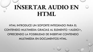 INSERTAR AUDIO EN
HTML
HTML INTRODUCE UN SOPORTE INTEGRADO PARA EL
CONTENIDO MULTIMEDIA GRACIAS AL ELEMENTO <AUDIO>,
OFRECIENDO LA POSIBILIDAD DE INSERTAR CONTENIDO
MULTIMEDIA EN DOCUMENTOS HTML.
 