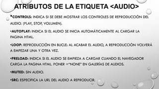 ATRIBUTOS DE LA ETIQUETA <AUDIO>
•CONTROLS: INDICA SI SE DEBE MOSTRAR LOS CONTROLES DE REPRODUCCIÓN DEL
AUDIO. (PLAY, STOP, VOLUMEN).
•AUTOPLAY: INDICA SI EL AUDIO SE INICIA AUTOMÁTICAMENTE AL CARGAR LA
PAGINA HTML.
•LOOP: REPRODUCCIÓN EN BUCLE: AL ACABAR EL AUDIO, A REPRODUCCIÓN VOLVERÁ
A EMPEZAR UNA Y OTRA VEZ.
•PRELOAD: INDICA SI EL AUDIO SE EMPIEZA A CARGAR CUANDO EL NAVEGADOR
CARGA LA PAGINA HTML. PONER =“NONE” EN GALERÍAS DE AUDIOS.
•MUTED: SIN AUDIO.
•SRC: ESPECIFICA LA URL DEL AUDIO A REPRODUCIR.
 