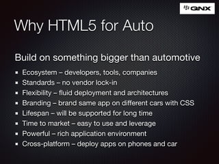 Why HTML5 for Auto
Build on something bigger than automotive

Ecosystem – developers, tools, companies

Standards – no vendor lock-in

Flexibility – ﬂuid deployment and architectures

Branding – brand same app on diﬀerent cars with CSS

Lifespan – will be supported for long time

Time to market – easy to use and leverage

Powerful – rich application environment

Cross-platform – deploy apps on phones and car
 