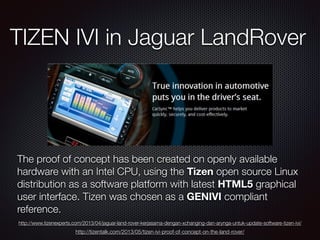 TIZEN IVI in Jaguar LandRover
The proof of concept has been created on openly available
hardware with an Intel CPU, using the Tizen open source Linux
distribution as a software platform with latest HTML5 graphical
user interface. Tizen was chosen as a GENIVI compliant
reference.
http://www.tizenexperts.com/2013/04/jaguar-land-rover-kerjasama-dengan-xchanging-dan-arynga-untuk-update-software-tizen-ivi/
http://tizentalk.com/2013/05/tizen-ivi-proof-of-concept-on-the-land-rover/
 