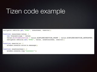Tizen code example
navigator.vehicle.get("HVAC", onsuccess, onerror);!
!
function onsuccess(value) {!
var hvacsettings = value;!
value.AirflowDirection = value.AIRFLOWDIRECTION_FRONT | value.AIRFLOWDIRECTION_DEFROSTER;!
navigator.vehicle.set("HVAC", value, onsetsuccess, onerror);!
}!
function onerror(e) {!
window.console.error(e.message);!
}!
function onsetsuccess() {!
window.console.log("success!");!
}
 