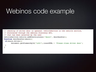 Webinos code example
 // checking if driver door is openend. vehicleService is the vehicle service,!
 // discovered through the webinos Discovery API, !
 // that has been selected by the user  !
 vehicleService.vehicle.addEventListener("doors", doorHandler);!
 function doorHandler(doors){!
  if(doors.driver){!
        document.getElementById("info").innerHTML = 'Please close driver door';!
  }  !
 }  !
 