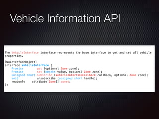 Vehicle Information API
The VehicleInterface interface represents the base interface to get and set all vehicle
properties.
!
[NoInterfaceObject]
interface VehicleInterface {
Promise get (optional Zone zone);
Promise set (object value, optional Zone zone);
unsigned short subscribe (VehicleInterfaceCallback callback, optional Zone zone);
void unsubscribe (unsigned short handle);
readonly attribute Zone[] zones;
};
 
