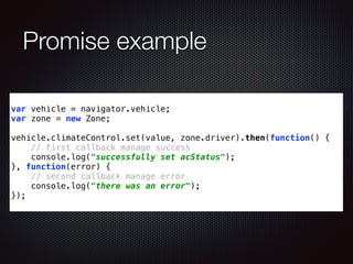 Promise example
var vehicle = navigator.vehicle;
var zone = new Zone;
!
vehicle.climateControl.set(value, zone.driver).then(function() {
// first callback manage success
console.log("successfully set acStatus");
}, function(error) {
// second callback manage error
console.log("there was an error");
});
 