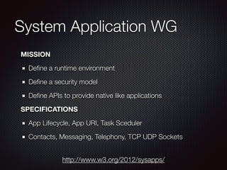 System Application WG
MISSION
Deﬁne a runtime environment
Deﬁne a security model
Deﬁne APIs to provide native like applications
SPECIFICATIONS
App Lifecycle, App URI, Task Sceduler
Contacts, Messaging, Telephony, TCP UDP Sockets
http://www.w3.org/2012/sysapps/
 