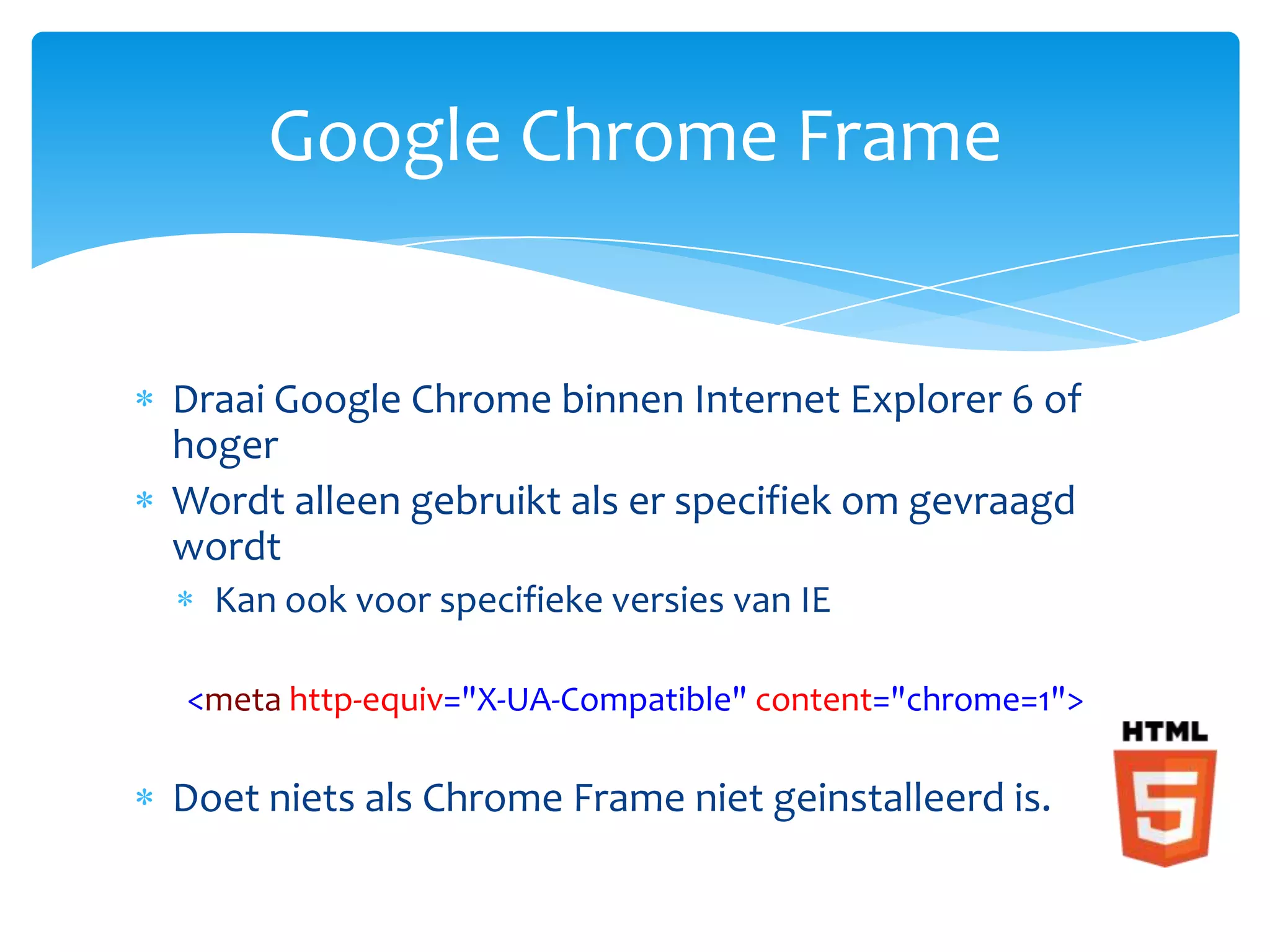 Google Chrome Frame


Draai Google Chrome binnen Internet Explorer 6 of
hoger
Wordt alleen gebruikt als er specifiek om gevraagd
wordt
  Kan ook voor specifieke versies van IE

<meta http-equiv="X-UA-Compatible" content="chrome=1">

Doet niets als Chrome Frame niet geinstalleerd is.
 