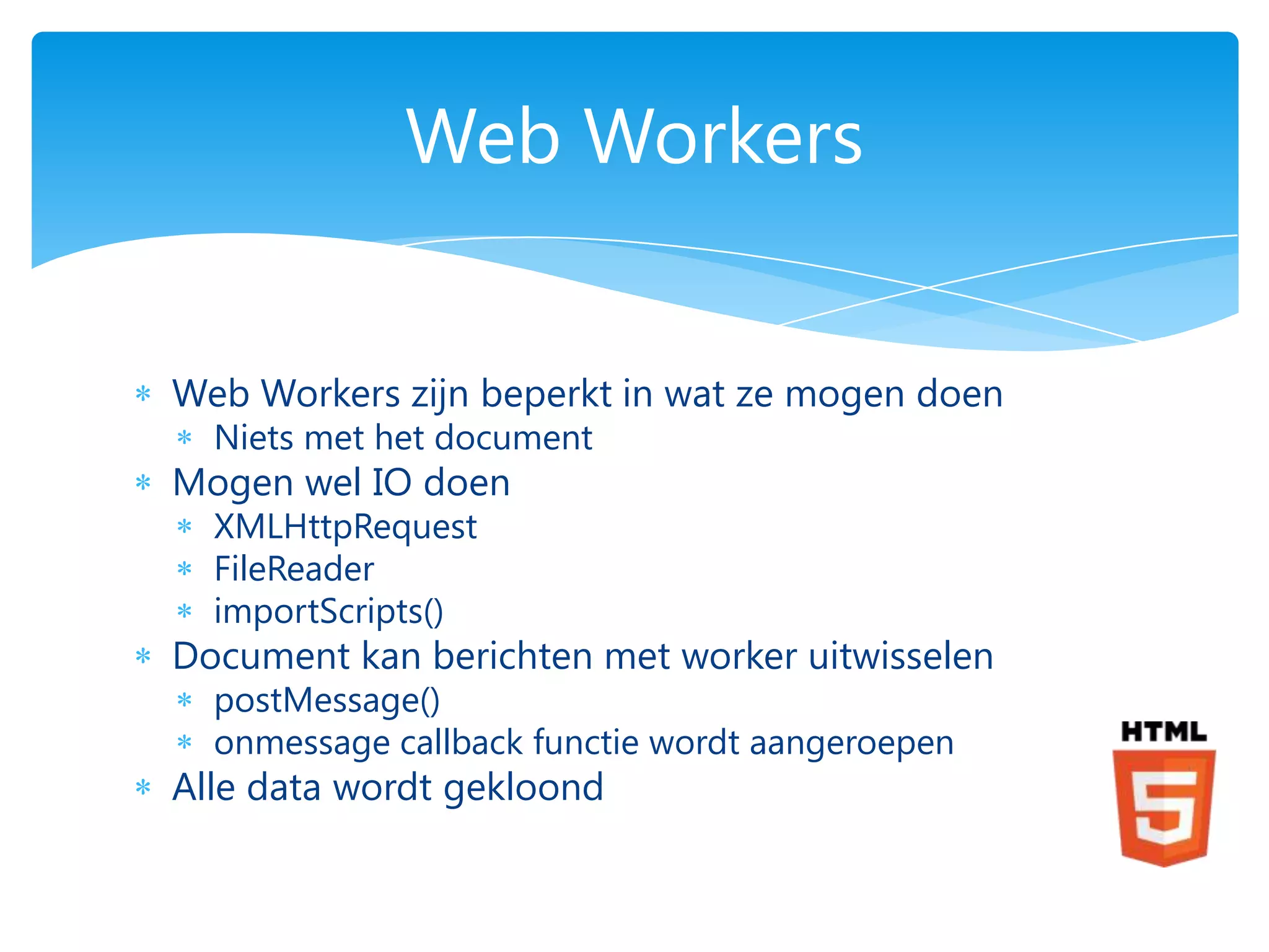 Web Workers


Web Workers zijn beperkt in wat ze mogen doen
  Niets met het document
Mogen wel IO doen
  XMLHttpRequest
  FileReader
  importScripts()
Document kan berichten met worker uitwisselen
  postMessage()
  onmessage callback functie wordt aangeroepen
Alle data wordt gekloond
 