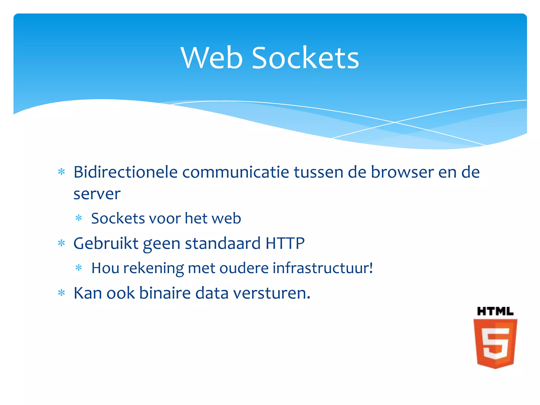 Web Sockets


Bidirectionele communicatie tussen de browser en de
server
  Sockets voor het web
Gebruikt geen standaard HTTP
  Hou rekening met oudere infrastructuur!
Kan ook binaire data versturen.
 