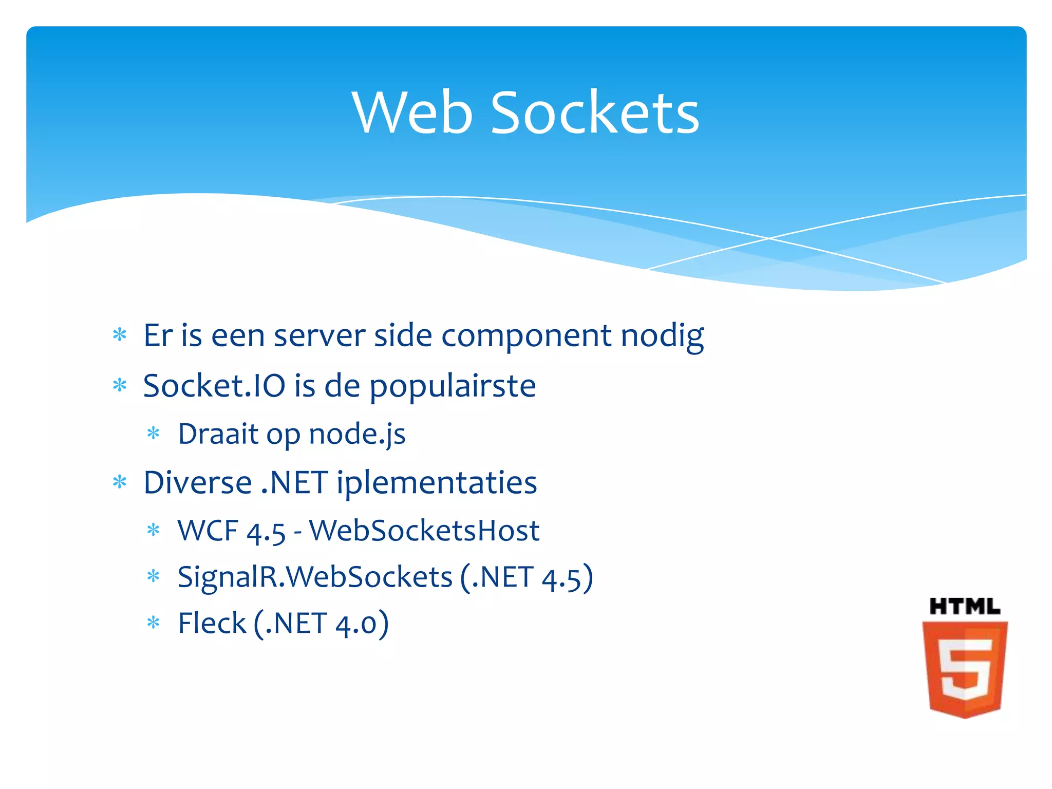 Web Sockets


Er is een server side component nodig
Socket.IO is de populairste
  Draait op node.js
Diverse .NET iplementaties
  WCF 4.5 - WebSocketsHost
  SignalR.WebSockets (.NET 4.5)
  Fleck (.NET 4.0)
 