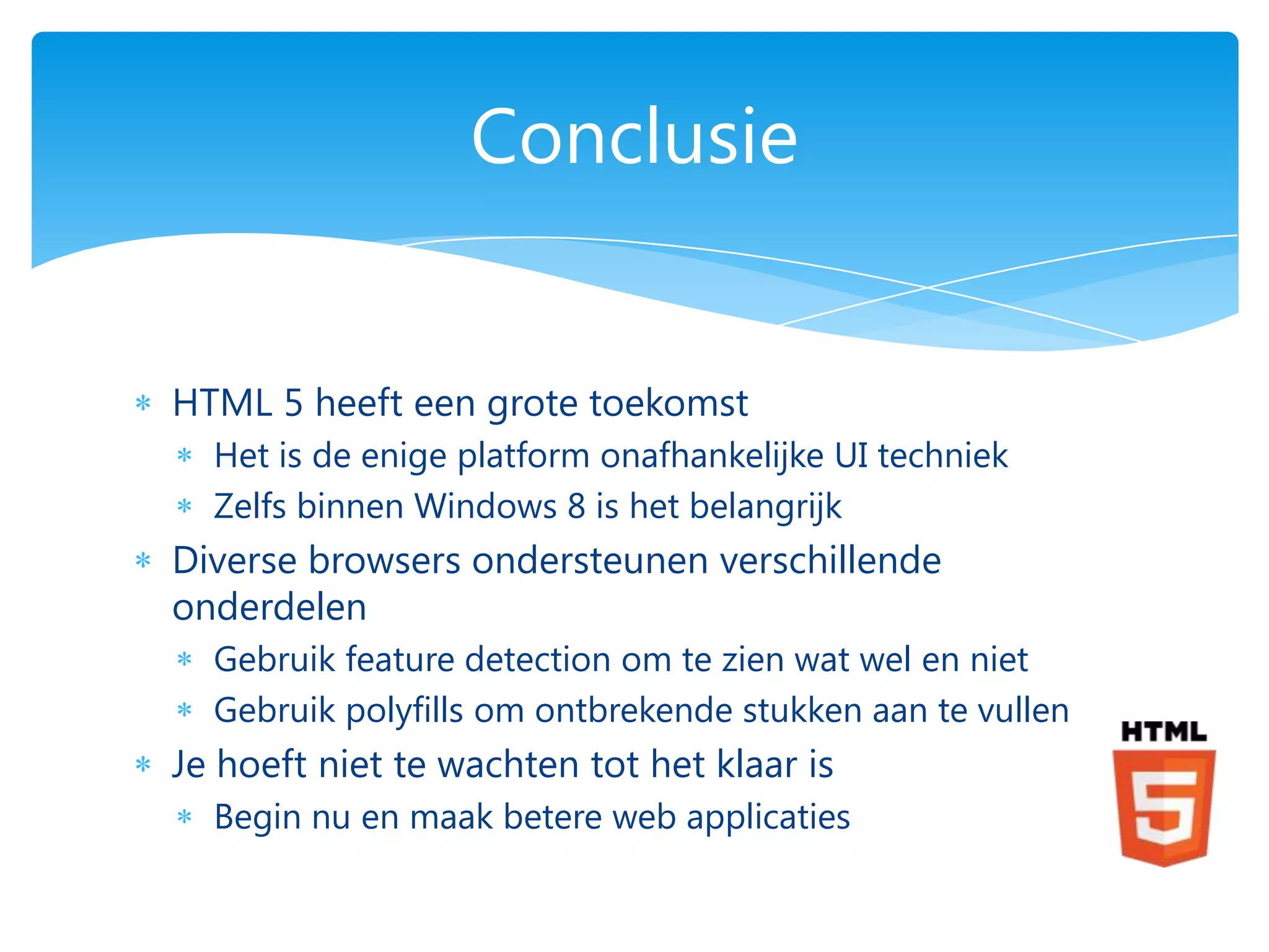 Conclusie


HTML 5 heeft een grote toekomst
  Het is de enige platform onafhankelijke UI techniek
  Zelfs binnen Windows 8 is het belangrijk
Diverse browsers ondersteunen verschillende
onderdelen
  Gebruik feature detection om te zien wat wel en niet
  Gebruik polyfills om ontbrekende stukken aan te vullen
Je hoeft niet te wachten tot het klaar is
  Begin nu en maak betere web applicaties
 