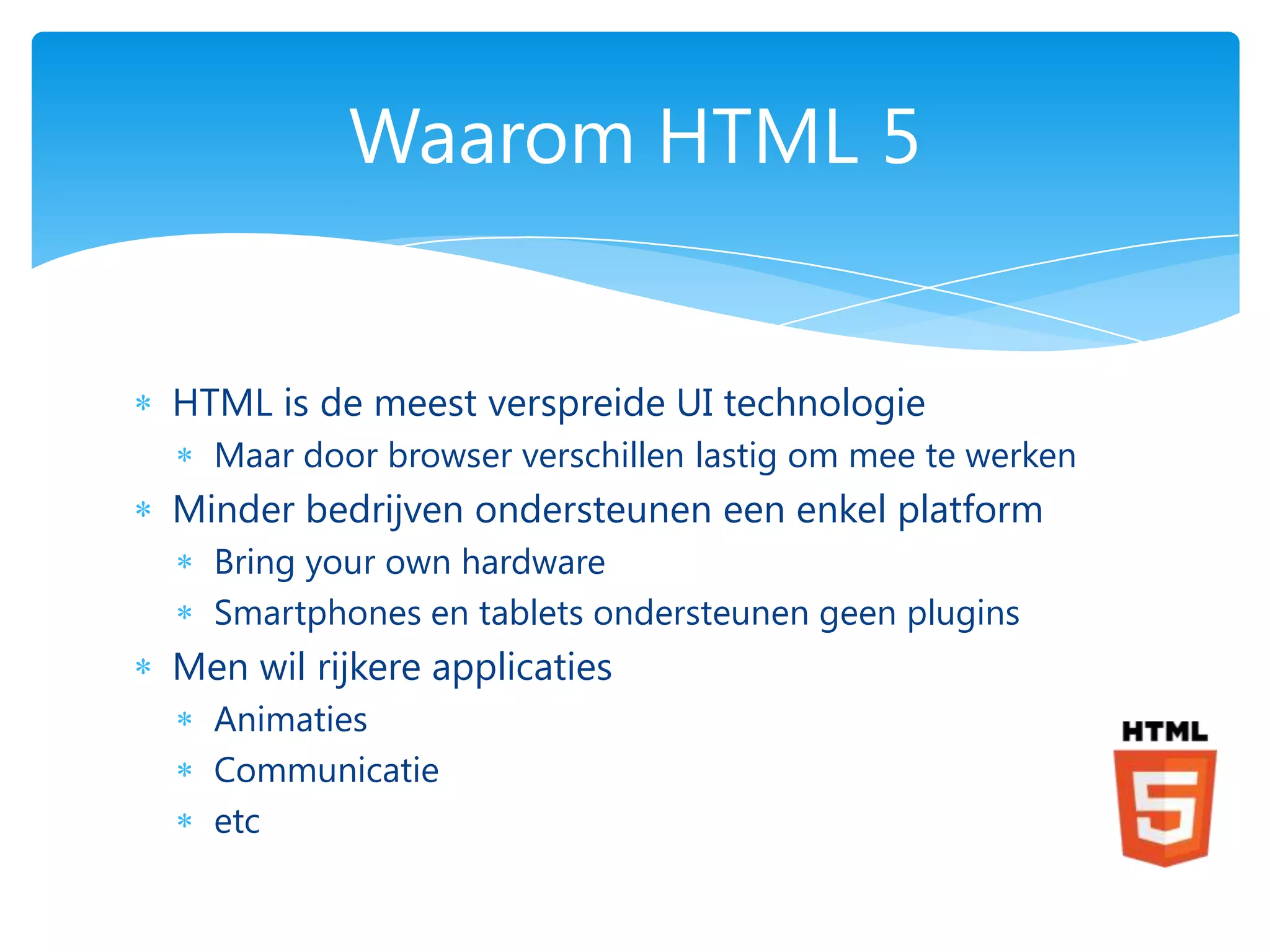 Waarom HTML 5


HTML is de meest verspreide UI technologie
  Maar door browser verschillen lastig om mee te werken
Minder bedrijven ondersteunen een enkel platform
  Bring your own hardware
  Smartphones en tablets ondersteunen geen plugins
Men wil rijkere applicaties
  Animaties
  Communicatie
  etc
 