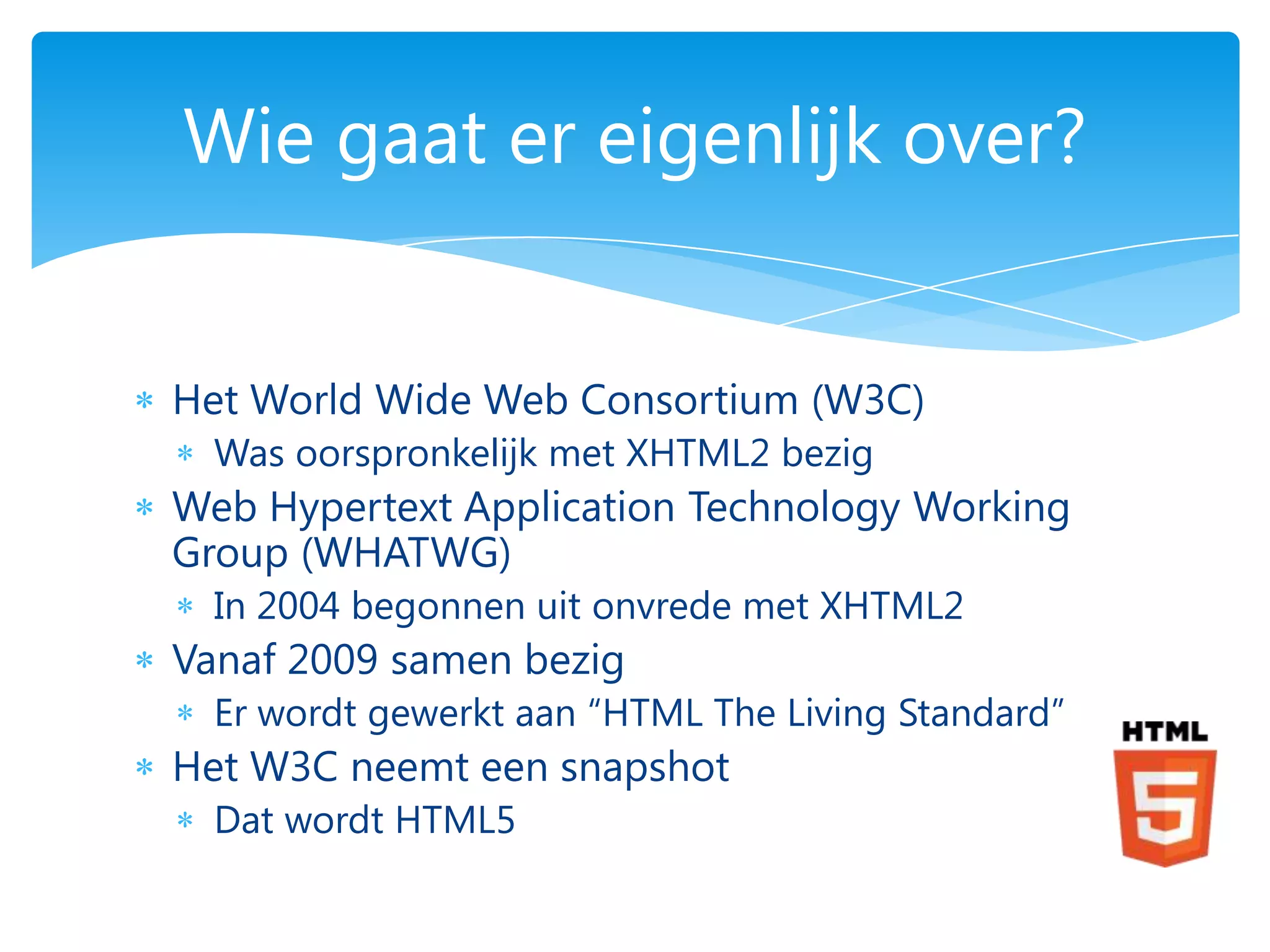 Wie gaat er eigenlijk over?


Het World Wide Web Consortium (W3C)
  Was oorspronkelijk met XHTML2 bezig
Web Hypertext Application Technology Working
Group (WHATWG)
  In 2004 begonnen uit onvrede met XHTML2
Vanaf 2009 samen bezig
  Er wordt gewerkt aan “HTML The Living Standard”
Het W3C neemt een snapshot
  Dat wordt HTML5
 