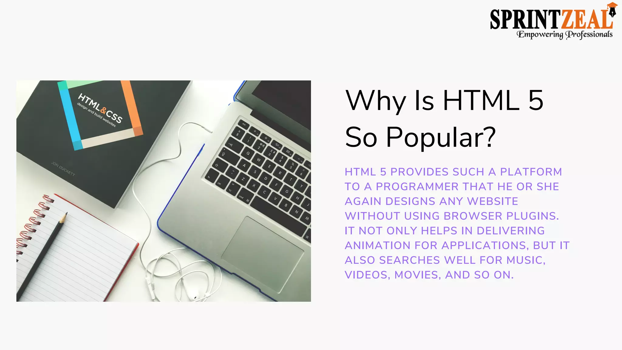 Why Is HTML 5
So Popular?
HTML 5 PROVIDES SUCH A PLATFORM
TO A PROGRAMMER THAT HE OR SHE
AGAIN DESIGNS ANY WEBSITE
WITHOUT USING BROWSER PLUGINS.
IT NOT ONLY HELPS IN DELIVERING
ANIMATION FOR APPLICATIONS, BUT IT
ALSO SEARCHES WELL FOR MUSIC,
VIDEOS, MOVIES, AND SO ON.
 
