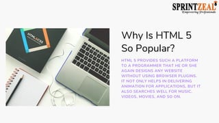 Why Is HTML 5
So Popular?
HTML 5 PROVIDES SUCH A PLATFORM
TO A PROGRAMMER THAT HE OR SHE
AGAIN DESIGNS ANY WEBSITE
WITHOUT USING BROWSER PLUGINS.
IT NOT ONLY HELPS IN DELIVERING
ANIMATION FOR APPLICATIONS, BUT IT
ALSO SEARCHES WELL FOR MUSIC,
VIDEOS, MOVIES, AND SO ON.
 