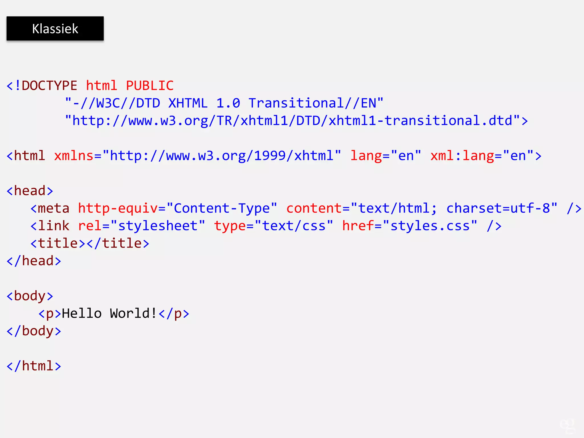 Klassiek


<!DOCTYPE html PUBLIC
       "-//W3C//DTD XHTML 1.0 Transitional//EN"
       "http://www.w3.org/TR/xhtml1/DTD/xhtml1-transitional.dtd">

<html xmlns="http://www.w3.org/1999/xhtml" lang="en" xml:lang="en">

<head>
   <meta http-equiv="Content-Type" content="text/html; charset=utf-8" />
   <link rel="stylesheet" type="text/css" href="styles.css" />
   <title></title>
</head>

<body>
    <p>Hello World!</p>
</body>

</html>
 