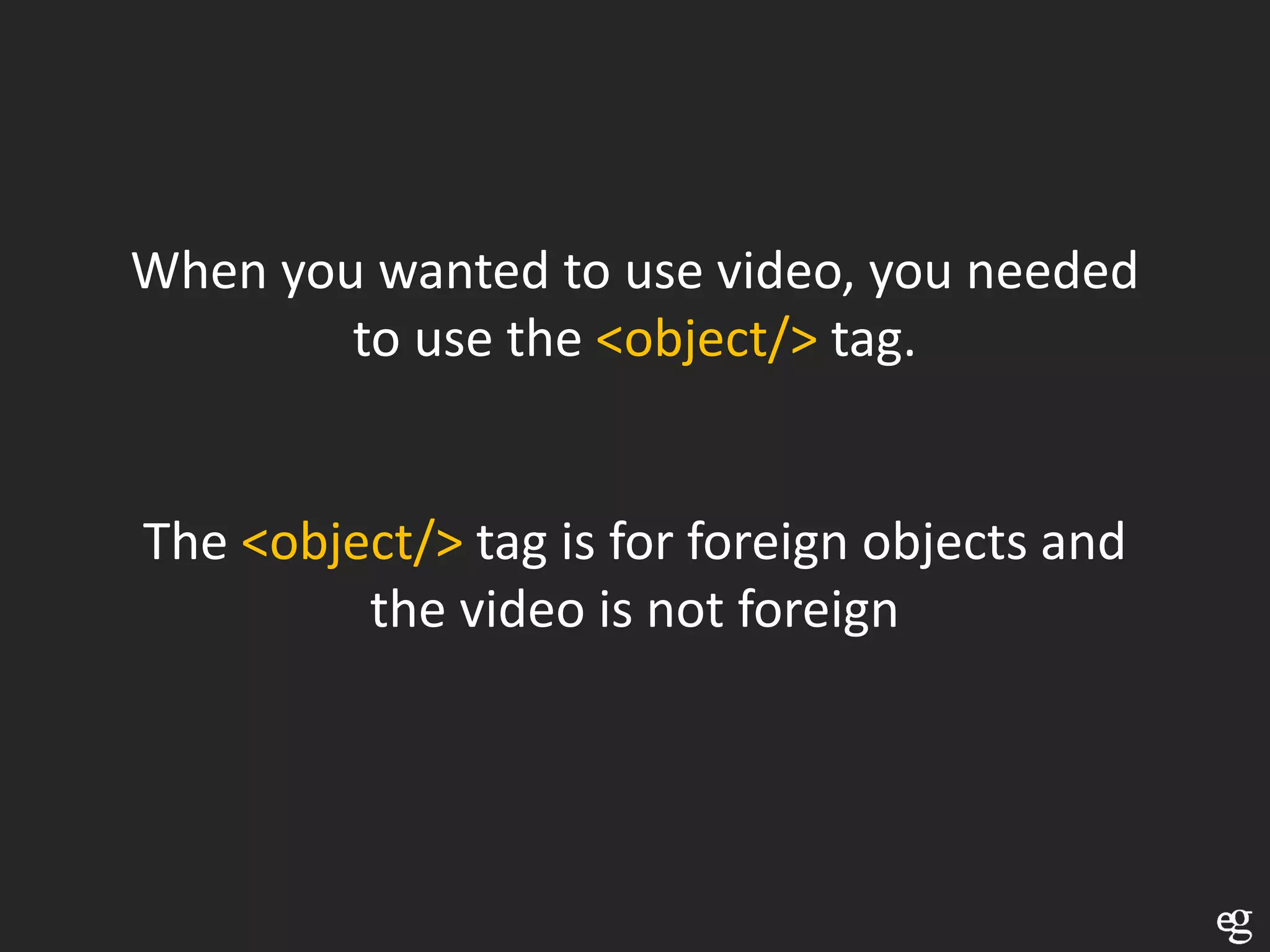When you wanted to use video, you needed
        to use the <object/> tag.


The <object/> tag is for foreign objects and
         the video is not foreign
 