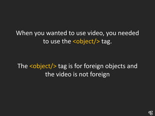 When you wanted to use video, you needed
        to use the <object/> tag.


The <object/> tag is for foreign objects and
         the video is not foreign
 