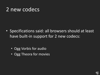 2 new codecs


• Specifications said: all browsers should at least
  have built-in support for 2 new codecs:

  • Ogg Vorbis for audio
  • Ogg Theora for movies
 