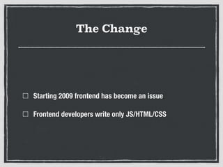 The Change
Starting 2009 frontend has become an issue
Frontend developers write only JS/HTML/CSS
 
