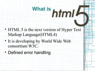 What is

HTML 5 is the next version of Hyper Text
Markup Language(HTML4)

It is developing by World Wide Web
consortium W3C.

Defined error handling
 