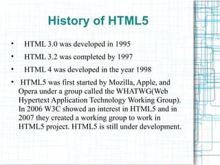 History of HTML5
• HTML 3.0 was developed in 1995
• HTML 3.2 was completed by 1997
• HTML 4 was developed in the year 1998
• HTML5 was first started by Mozilla, Apple, and
Opera under a group called the WHATWG(Web
Hypertext Application Technology Working Group).
In 2006 W3C showed an interest in HTML5 and in
2007 they created a working group to work in
HTML5 project. HTML5 is still under development.
 