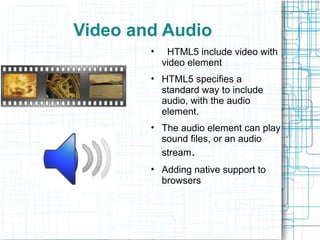 Video and Audio
• HTML5 include video with
video element
• HTML5 specifies a
standard way to include
audio, with the audio
element.
• The audio element can play
sound files, or an audio
stream.
• Adding native support to
browsers
 