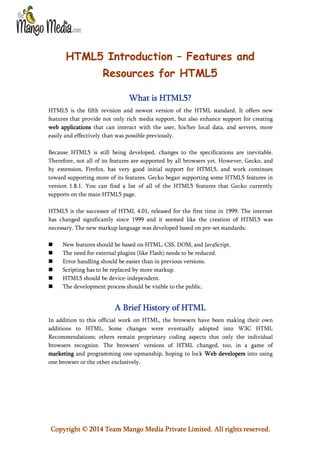 HTML5 Introduction – Features and
Resources for HTML5
What is HTML5?
HTML5 is the fifth revision and newest version of the HTML standard. It offers new
features that provide not only rich media support, but also enhance support for creating
web applications that can interact with the user, his/her local data, and servers, more
easily and effectively than was possible previously.
Because HTML5 is still being developed, changes to the specifications are inevitable.
Therefore, not all of its features are supported by all browsers yet. However, Gecko, and
by extension, Firefox, has very good initial support for HTML5, and work continues
toward supporting more of its features. Gecko began supporting some HTML5 features in
version 1.8.1. You can find a list of all of the HTML5 features that Gecko currently
supports on the main HTML5 page.
HTML5 is the successor of HTML 4.01, released for the first time in 1999. The internet
has changed significantly since 1999 and it seemed like the creation of HTML5 was
necessary. The new markup language was developed based on pre-set standards:







New features should be based on HTML, CSS, DOM, and JavaScript.
The need for external plugins (like Flash) needs to be reduced.
Error handling should be easier than in previous versions.
Scripting has to be replaced by more markup.
HTML5 should be device-independent.
The development process should be visible to the public.

A Brief History of HTML
In addition to this official work on HTML, the browsers have been making their own
additions to HTML. Some changes were eventually adopted into W3C HTML
Recommendations; others remain proprietary coding aspects that only the individual
browsers recognize. The browsers' versions of HTML changed, too, in a game of
marketing and programming one-upmanship, hoping to lock Web developers into using
one browser or the other exclusively.

Copyright © 2014 Team Mango Media Private Limited. All rights reserved.

 