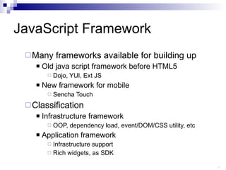 JavaScript Framework Many frameworks available for building up  Old java script framework before HTML5 Dojo, YUI, Ext JS New framework for mobile Sencha Touch Classification Infrastructure framework  OOP, dependency load, event/DOM/CSS utility, etc Application framework  Infrastructure support Rich widgets, as SDK 