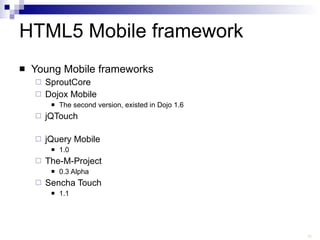 HTML5 Mobile framework Young Mobile frameworks SproutCore Dojox Mobile The second version, existed in Dojo 1.6 jQTouch jQuery Mobile 1.0 The-M-Project 0.3 Alpha Sencha Touch 1.1 